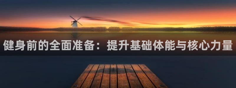 三亿体育网页版：健身前的全面准备：提升基础体能与核心力量